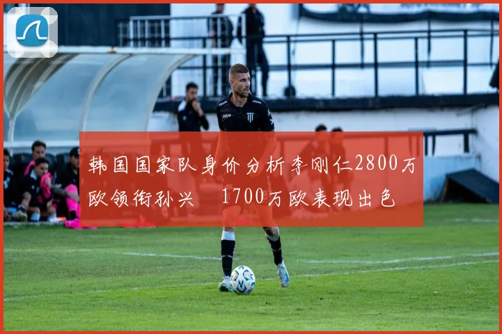 韩国国家队身价分析李刚仁2800万欧领衔孙兴慜1700万欧表现出色