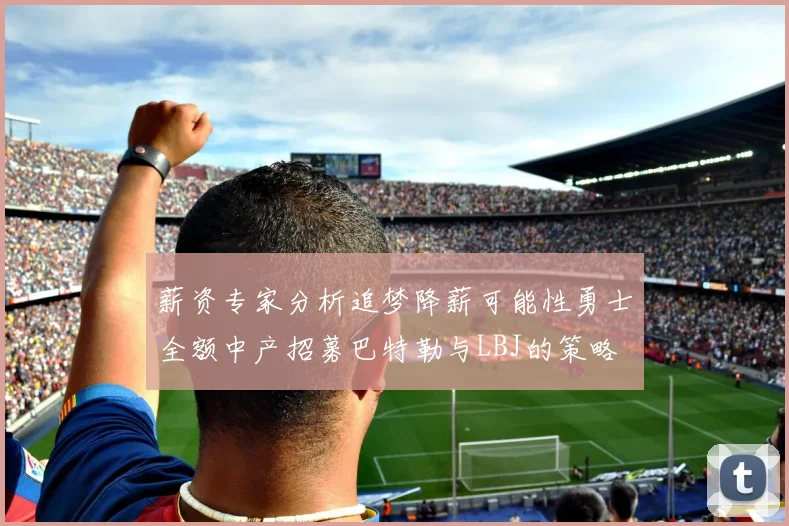 薪资专家分析追梦降薪可能性勇士全额中产招募巴特勒与LBJ的策略