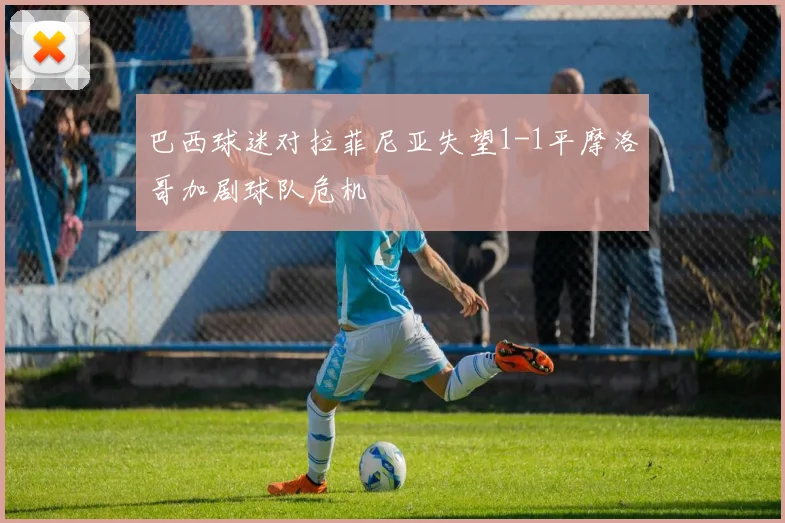 巴西球迷对拉菲尼亚失望1-1平摩洛哥加剧球队危机