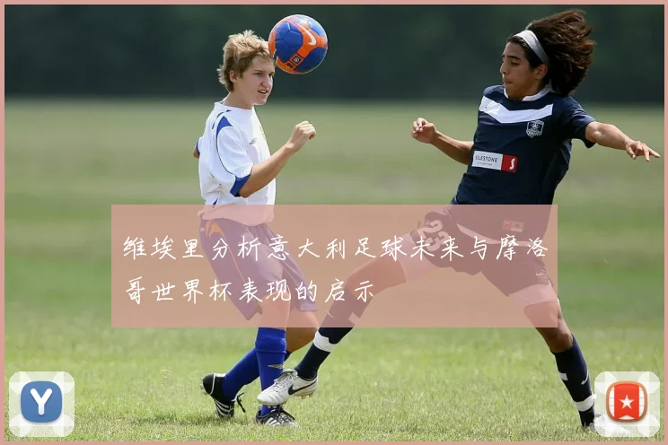 维埃里分析意大利足球未来与摩洛哥世界杯表现的启示