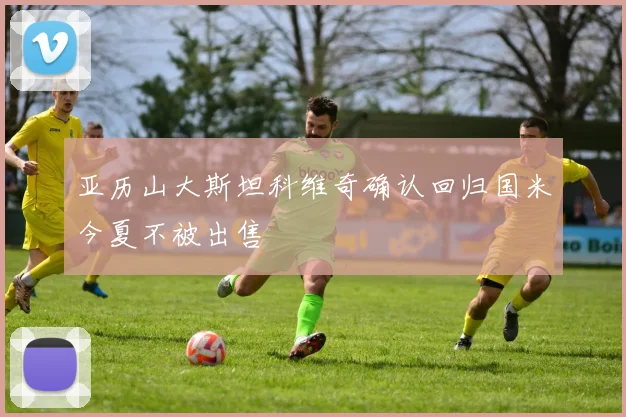 亚历山大斯坦科维奇确认回归国米今夏不被出售
