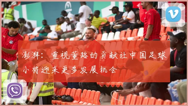 澎湃：重视董路的贡献让中国足球小将迎来更多发展机会