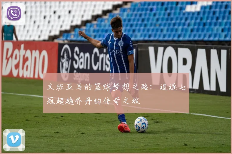 文班亚马的篮球梦想之路：追逐七冠超越乔丹的传奇之旅