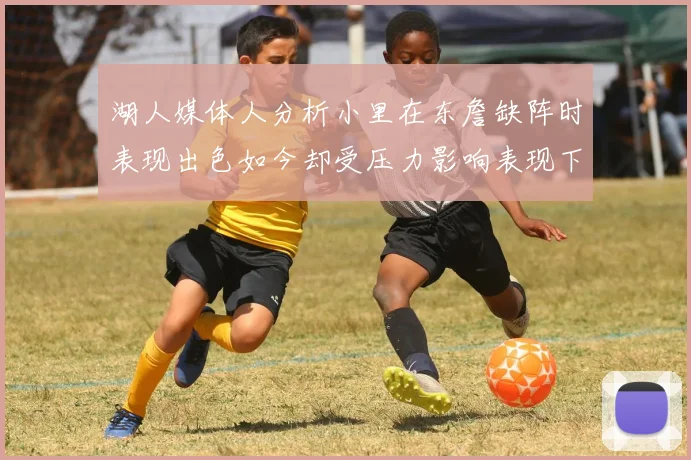 湖人媒体人分析小里在东詹缺阵时表现出色如今却受压力影响表现下滑