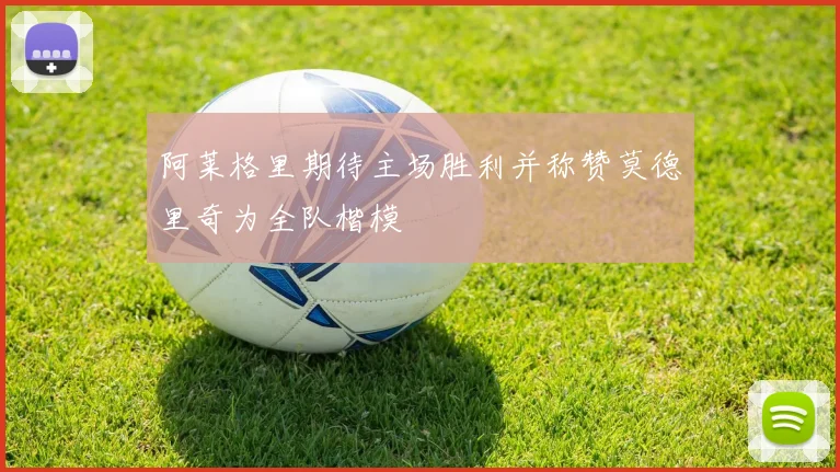 阿莱格里期待主场胜利并称赞莫德里奇为全队楷模