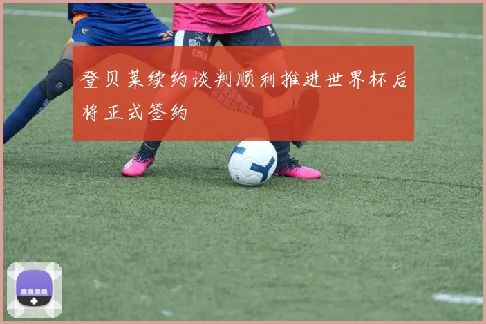 登贝莱续约谈判顺利推进世界杯后将正式签约