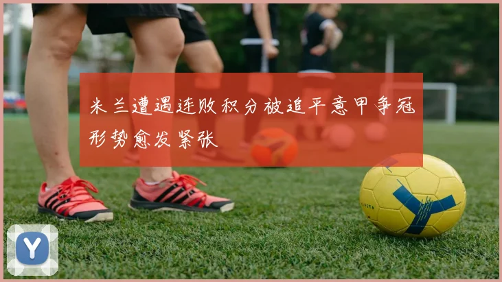 米兰遭遇连败积分被追平意甲争冠形势愈发紧张