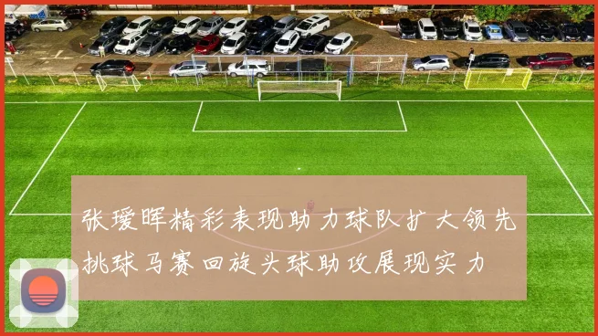 张瑷晖精彩表现助力球队扩大领先挑球马赛回旋头球助攻展现实力