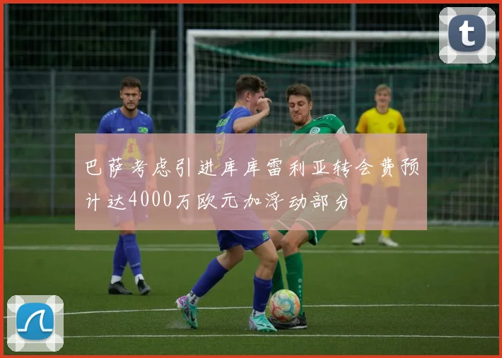 巴萨考虑引进库库雷利亚转会费预计达4000万欧元加浮动部分