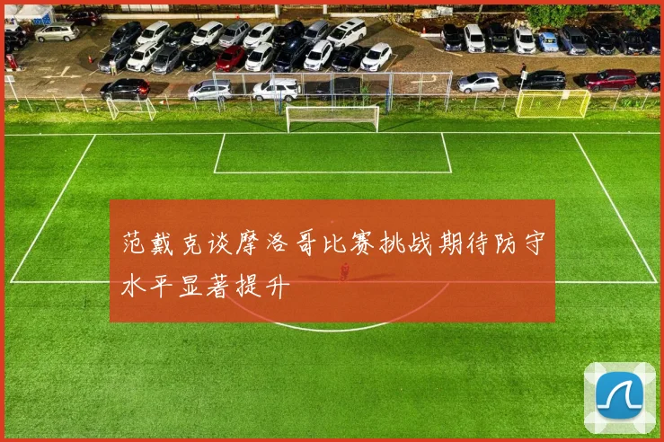 范戴克谈摩洛哥比赛挑战期待防守水平显著提升