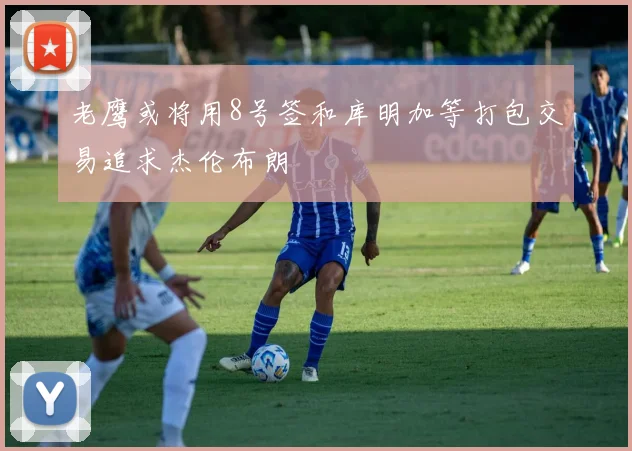 老鹰或将用8号签和库明加等打包交易追求杰伦布朗